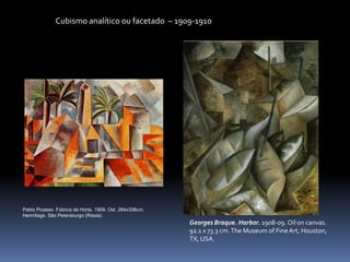 Cubismo analítico ou facetado – 1909-1910
Pablo Picasso. Fábrica de Horta. 1909. Ost. 284x336cm.
Hermitage. São Petersburgo (Ríssia)
Georges Braque. Harbor. 1908-09. Oil on canvas.
92.1 x 73.3 cm.The Museum of FineArt, Houston,
TX, USA.
 