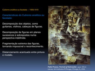 Pablo Picasso. Portrait of Kahnweiler. 1910. Oil on
canvas. Art Institute of Chicago, Chicago, IL, USA.
Cubismo analítico ou facetado – 1909-1910
Características do Cubismo analítico ou
facetado:
Decomposição dos objetos, como
guitarras, violinos, cabeças de figuras.
Decomposição de figuras em planos
sucessivos e sobrepostos numa
perspectiva indefinida.
Fragmentação extrema das figuras,
tornando impossível o reconhecimento.
Distanciamento acentuado entre pintura
e modelo.
 