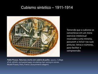 Cubismo sintético – 1911-1914
Pablo Picasso. Natureza-morta com cadeira de palha. 1911/12. Collage
of oil, oilcloth, and pasted paper simulating chair caning on canvas.
Musée Picasso, Paris, France. (Sua primeira colagem)
Temendo que o cubismo se
convertesse em um mero
exercício intelectual
reservado a uma minoria,
passaram a incluir nas suas
pinturas: letras e números,
para facilitar a
compreensão.
 