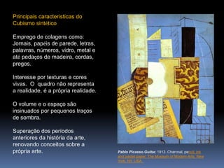 Principais características do
Cubismo sintético
Emprego de colagens como:
Jornais, papéis de parede, letras,
palavras, números, vidro, metal e
até pedaços de madeira, cordas,
pregos.
Interesse por texturas e cores
vivas. O quadro não representa
a realidade, é a própria realidade.
O volume e o espaço são
insinuados por pequenos traços
de sombra.
Superação dos períodos
anteriores da história da arte,
renovando conceitos sobre a
própria arte. Pablo Picasso.Guitar. 1913. Charcoal, pencil, ink
and pastel paper. The Museum of Modern Arts, New
York, NY, USA.
 