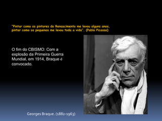 “Pintar como os pintores do Renascimento me levou alguns anos,
pintar como os pequenos me levou toda a vida”. (Pablo Picasso)
O fim do CBISMO: Com a
explosão da Primeira Guerra
Mundial, em 1914, Braque é
convocado.
Georges Braque. (1882-1963)
 
