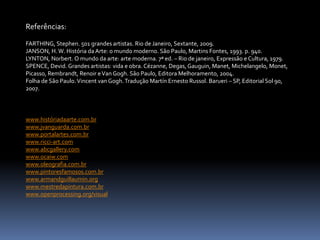 Referências:
FARTHING, Stephen. 501 grandes artistas. Rio de Janeiro, Sextante, 2009.
JANSON, H.W. História daArte: o mundo moderno. São Paulo, Martins Fontes, 1993. p. 940.
LYNTON, Norbert. O mundo da arte: arte moderna. 7ª ed. – Rio de janeiro, Expressão e Cultura, 1979.
SPENCE, Devid. Grandes artistas: vida e obra. Cézanne, Degas, Gauguin, Manet, Michelangelo, Monet,
Picasso, Rembrandt, Renoir eVan Gogh. São Paulo, Editora Melhoramento, 2004.
Folha de São Paulo.Vincent van Gogh.Tradução Martín Ernesto Russol. Barueri – SP, Editorial Sol 90,
2007.
www.históriadaarte.com.br
www.jvanguarda.com.br
www.portalartes.com.br
www.ricci-art.com
www.abcgallery.com
www.ocaiw.com
www.oleografia.com.br
www.pintoresfamosos.com.br
www.armandguillaumin.org
www.mestredapintura.com.br
www.openprocessing.org/visual
 