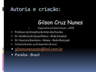 Autoria e criação:
Gilson Cruz Nunes
– Especialista em ArtesVisuais – UFPB
 Professor da Disciplina deArtes das Escolas:
 Dr. Hortênsio de Sousa Ribeiro – Rede Estadual
 Dr. Francisco Brasileiiro – Rotary – Rede Municipal
 Campina Grande, 24 de dezembro de 2010.
 gilsonunes2000@bol.com.br
 Paraíba - Brasil
 