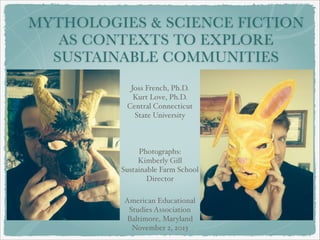 MYTHOLOGIES & SCIENCE FICTION
AS CONTEXTS TO EXPLORE
SUSTAINABLE COMMUNITIES
Joss French, Ph.D.!
Kurt Love, Ph.D.!
Central Connecticut
State University!
!
!
!
Photographs:!
Kimberly Gill!
Sustainable Farm School
Director
American Educational
Studies Association !
Baltimore, Maryland!
November 2, 2013

 