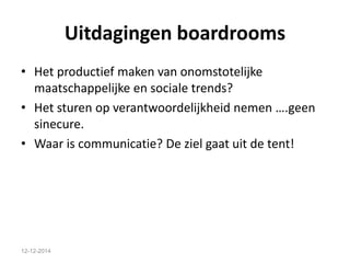 Uitdagingen boardrooms 
• Het productief maken van onomstotelijke 
maatschappelijke en sociale trends? 
• Het sturen op verantwoordelijkheid nemen ….geen 
sinecure. 
• Waar is communicatie? De ziel gaat uit de tent! 
12-12-2014 
 