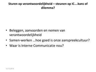 Sturen op verantwoordelijkheid – steunen op IC….kans of 
dilemma? 
• Beleggen, aanvaarden en nemen van 
verantwoordelijkheid 
• Samen-werken …hoe goed is onze aanspreekcultuur? 
• Waar is Interne Communicatie nou? 
12-12-2014 
 