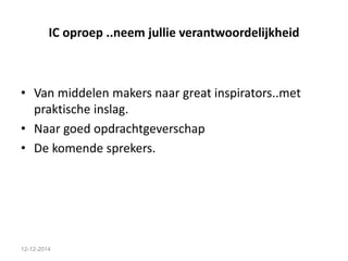 IC oproep ..neem jullie verantwoordelijkheid 
• Van middelen makers naar great inspirators..met 
praktische inslag. 
• Naar goed opdrachtgeverschap 
• De komende sprekers. 
12-12-2014 
