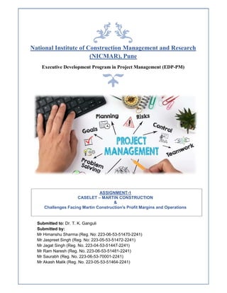 National Institute of Construction Management and Research
(NICMAR), Pune
Executive Development Program in Project Management (EDP-PM)
Submitted to: Dr. T. K. Ganguli
Submitted by:
Mr Himanshu Sharma (Reg. No: 223-06-53-51470-2241)
Mr Jaspreet Singh (Reg. No: 223-05-53-51472-2241)
Mr Jagat Singh (Reg. No. 223-04-53-51447-2241)
Mr Ram Naresh (Reg. No. 223-06-53-51481-2241)
Mr Saurabh (Reg. No. 223-06-53-70001-2241)
Mr Akash Malik (Reg. No. 223-05-53-51464-2241)
ASSIGNMENT-1
CASELET – MARTIN CONSTRUCTION
&
Challenges Facing Martin Construction's Profit Margins and Operations
 