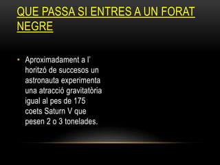 • Aproximadament a l’
horitzó de succesos un
astronauta experimenta
una atracció gravitatòria
igual al pes de 175
coets Saturn V que
pesen 2 o 3 tonelades.
QUE PASSA SI ENTRES A UN FORAT
NEGRE
 