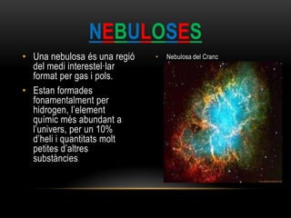 • Una nebulosa és una regió
del medi interestel·lar
format per gas i pols.
• Estan formades
fonamentalment per
hidrogen, l’element
químic més abundant a
l’univers, per un 10%
d’heli i quantitats molt
petites d’altres
substàncies.
• Nebulosa del Cranc
NEBULOSES
 