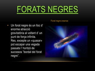 • Un forat negre és un lloc d’
enorme atracció
gravitatòria al voltant d’ un
punt de força infinita.
Res, excepte un «quasar»
pot escapar una vegada
passats l’ horitzó de
succesos ”bordal del forat
negre”.
FORATS NEGRES
Forat negre creanse
 