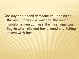 One day she heard someone call her name
she ask him who he was and the young
handsome man confess that his name was
Sag-in who followed her around and falling
in love with her.
 