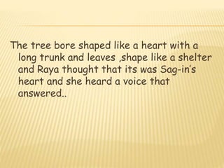 The tree bore shaped like a heart with a
long trunk and leaves ,shape like a shelter
and Raya thought that its was Sag-in’s
heart and she heard a voice that
answered..
 