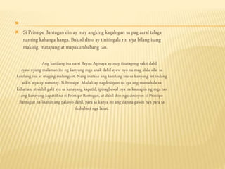 
 Si Prinsipe Bantugan din ay may angking kagalngan sa pag aaral talaga
naming kahanga hanga. Bukod ditto ay tinitingala rin siya bilang isang
makisig, matapang at mapakumbabang tao.
Ang kanilang ina na si Reyna Aginaya ay may tinatagong sakit dahil
ayaw nyang malaman ito ng kanyang mga anak dahil ayaw nya na mag alala sila sa
kanilang ina at maging malungkot. Nang inatake ang kanilang ina sa kanyang ini indang
sakit, siya ay namatay. Si Prinsipe Madali ay nagdesisyon na sya ang mamahala sa
kaharian, at dahil galit sya sa kanayang kapatid, ipinagbawal nya na kausapin ng mga tao
ang kanayang kapatid na si Prinsipe Bantugan, at dahil don nga desisyon si Prinsipe
Bantugan na lisanin ang palasyo dahil, para sa kanya ito ang dapata gawin nya para sa
ikabubuti nga lahat.
 