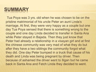 SUMMARY
Tua Poya was 3 yrs. old when he was chosen to be on the
pristine matrimonial of his uncle Peter an aunt Linda’s
marriage. At first, they were very happy as a couple but one
day Tua Poya sensed that there is something wrong to the
couple and one day Linda decided to transfer in Santa Ana
while Peter stayed in Bajada. Then they just know that
Peter had already a relationship in a visayan girl and at first
the chinese community was very mad of what they do but
after they have a two siblings the community forgot what
they did. One day Peter bumped in a truck that cause of his
death and Linda was being pregnant by driver. Then
because of ashamed the driver went to Iligan but he came
back in Santa Ana and Fetch Linda they decided to went.
 