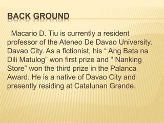 BACK GROUND
Macario D. Tiu is currently a resident
professor of the Ateneo De Davao University.
Davao City. As a fictionist, his “ Ang Bata na
Dili Matulog” won first prize and “ Nanking
Store” won the third prize in the Palanca
Award. He is a native of Davao City and
presently residing at Catalunan Grande.
 