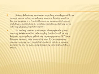  Sa isang kaharian ay naninirahan ang tribong sinasakupan ni Reyna
Aginaya kasama ng kanyang dalawang anak na si Prinsipe Madali na
kanyang panganay at si Prinsipe Bantugan na kanya naming bunsong
anak. Siya na namamahala rito simula ng mamatay ang kanyang asawa
dahil sa paglupig ng mga kalabang tribo.
 Sa kanilang kaharian ay nirerespito sila sapagkat sila ay may
mabuting kalooban maliban na lamang kay Prinsipe Madali na may
katigasan ng ulo, palaging galit at may pagkamapagmataas. Si Prinsipe
Bantugan naman ay isang masunuring anak. Siya ay mapursigeng
malaman ang mga bagay tungkol sa kaharian at pati rin sa kanyang
pumanaw na ama na siya naming ikinagalit ng kanayang kapatid na si
Madali.
 