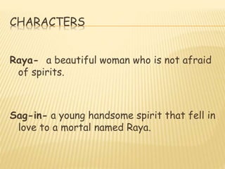 CHARACTERS
Raya- a beautiful woman who is not afraid
of spirits.
Sag-in- a young handsome spirit that fell in
love to a mortal named Raya.
 