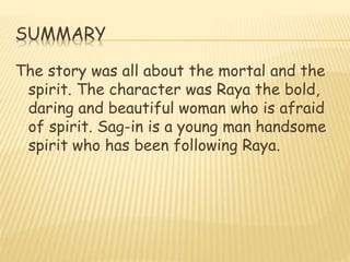 SUMMARY
The story was all about the mortal and the
spirit. The character was Raya the bold,
daring and beautiful woman who is afraid
of spirit. Sag-in is a young man handsome
spirit who has been following Raya.
 
