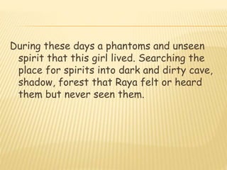 During these days a phantoms and unseen
spirit that this girl lived. Searching the
place for spirits into dark and dirty cave,
shadow, forest that Raya felt or heard
them but never seen them.
 