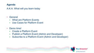 #YeurDreamin2019
Agenda
A.K.A. What will you learn today
• General
 What are Platform Events
 Use Cases for Platform Event
• Demo time!
 Create a Platform Event
 Publish a Platform Event (Admin and Developer)
 Subscribe to a Platform Event (Admin and Developer)
 