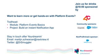 #YeurDreamin2019
Join us for drinks
@18:00 sponsored
by
Community sponsors:
Want to learn more or get hands-on with Platform Events?
Trailhead:
• Module: Platform Events Basics
• Project: Build an instant Notification App
Stay in touch after Yeurdreamin’
Email: martijn.schwarzer@nextview.nl
Twitter: @DrSmuggler
NonProfit-track sponsor:
 