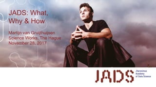 JADS: What,
Why & How
Martijn van Gruijthuijsen
Science Works, The Hague
November 28, 2017
 