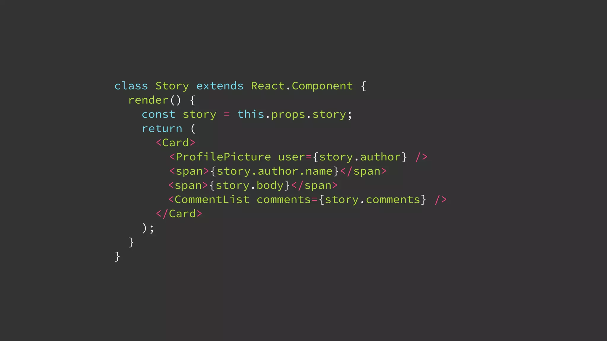 class Story extends React.Component {
render() {
const story = this.props.story;
return (
<Card>
<ProfilePicture user={story.author} />
<span>{story.author.name}</span>
<span>{story.body}</span>
<CommentList comments={story.comments} />
</Card>
);
}
}
 
