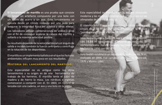 3
El lanzamiento de martillo es una prueba que consiste              Esta especialidad se introduce en la tercera olimpiada
en lanzar un artefacto compuesto por una bola con                  moderna y las mujeres compiten por primera vez en las
un cable de acero y un asa. Este lanzamiento se                    olimpiadas de Sídney, Australia.
ejecuta desde un círculo rodeado por una jaula para
asegurar la integridad física del público y otros atletas.         El irlandés John Flanagan lanza con tres giros desde un
                                                                   círculo de 2.50 m de diámetro, empleando la técnica
Los lanzadores utilizan combinaciones de voleos y giros            “punta de pie”. Llegó a lanzar 59.56m.
con el fin de conseguir acelerar la cabeza del martillo y
soltarlo a la máxima velocidad posible.                            Imre Nemeth, atleta húngaro, logra el récord del mundo
                                                                   con 59.88 m empleando la técnica de embudo. El
Su resultado depende de la velocidad inicial y el ángulo de
salida e inciden también la fuerza centrípeta y centrífuga         norteamericano Harold Connelly campeón olímpico en
en la rotación de los deportistas.                                 Melbourne 1956 con 68.54 m.

El martillo es un implemento balístico en el que los factores      Yury Sedikh estableció un récord del mundo con 86.74 m,
ambientales influyen muy poco en sus resultados.                   realizado en 1896. Fue campeón olímpico en Montreal,
                                                                   1976 y Moscú 1980.
H i s to r i a   d e l l a n z a m i e n to d e l m a rti l lo .

Esta especialidad no es antigua como los otros




                                                                                                                                 LANZAMIENTO DE MARTILLO
lanzamientos y su origen es de una herramienta de
trabajo de los herreros. El martillo tenía el cabo de
madera y de hierro la maza. Los nórdicos e ingleses
comenzaron a competir con él. En 1860, en Oxford se
lanzaba con una cadena, un asa y una bola en la punta.
 