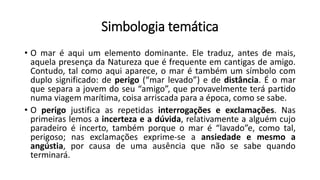 Simbologia temática
• O mar é aqui um elemento dominante. Ele traduz, antes de mais,
aquela presença da Natureza que é frequente em cantigas de amigo.
Contudo, tal como aqui aparece, o mar é também um símbolo com
duplo significado: de perigo (“mar levado”) e de distância. É o mar
que separa a jovem do seu “amigo”, que provavelmente terá partido
numa viagem marítima, coisa arriscada para a época, como se sabe.
• O perigo justifica as repetidas interrogações e exclamações. Nas
primeiras lemos a incerteza e a dúvida, relativamente a alguém cujo
paradeiro é incerto, também porque o mar é “lavado”e, como tal,
perigoso; nas exclamações exprime-se a ansiedade e mesmo a
angústia, por causa de uma ausência que não se sabe quando
terminará.
 