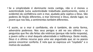 • Se a simplicidade é dominante nesta cantiga, não o é menos a
autenticidade (uma autenticidade trabalhada poeticamente, como é
evidente) da confidência com o mar, ajudada pela súplica a Deus. São
poderes de feição diferentes, o mar (terreno) e Deus, dando lugar, na
jovem que nos fala, a sentimentos também diferentes.
• E assim, se o mar é confidente, ele é também, de certa forma,
adversário poderoso. Nos seus perigos e até no seu silêncio – as
perguntas que lhe são feitas são retóricas (porque não terão resposta),
a jovem colhe o sinal daquela adversidade e indiferença. Deste modo,
Deus é o último recurso para uma voz angustiada que só na poesia
parece encontrar conforto. É nela que se expressa um “coydado” e o
motivo da saudade.
 