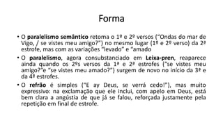 Forma
• O paralelismo semântico retoma o 1º e 2º versos (“Ondas do mar de
Vigo, / se vistes meu amigo?”) no mesmo lugar (1º e 2º verso) da 2ª
estrofe, mas com as variações “levado” e “amado
• O paralelismo, agora consubstanciado em Leixa-pren, reaparece
ainda quando os 2ºs versos da 1ª e 2ª estrofes (“se vistes meu
amigo?”e “se vistes meu amado?”) surgem de novo no início da 3ª e
da 4ª estrofes.
• O refrão é simples (“E ay Deus, se verrá cedo!”), mas muito
expressivo: na exclamação que ele inclui, com apelo em Deus, está
bem clara a angústia de que já se falou, reforçada justamente pela
repetição em final de estrofe.
 