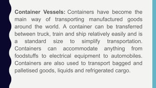 Container Vessels: Containers have become the
main way of transporting manufactured goods
around the world. A container can be transferred
between truck, train and ship relatively easily and is
a standard size to simplify transportation.
Containers can accommodate anything from
foodstuffs to electrical equipment to automobiles.
Containers are also used to transport bagged and
palletised goods, liquids and refrigerated cargo.
 