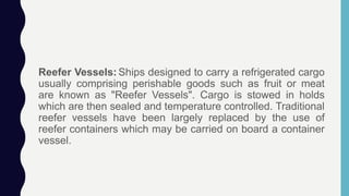 Reefer Vessels: Ships designed to carry a refrigerated cargo
usually comprising perishable goods such as fruit or meat
are known as "Reefer Vessels". Cargo is stowed in holds
which are then sealed and temperature controlled. Traditional
reefer vessels have been largely replaced by the use of
reefer containers which may be carried on board a container
vessel.
 
