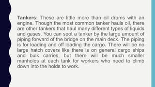Tankers: These are little more than oil drums with an
engine. Though the most common tanker hauls oil, there
are other tankers that haul many different types of liquids
and gases. You can spot a tanker by the large amount of
piping forward of the bridge on the main deck. The piping
is for loading and off loading the cargo. There will be no
large hatch covers like there is on general cargo ships
and bulk carries, but there will be much smaller
manholes at each tank for workers who need to climb
down into the holds to work.
 