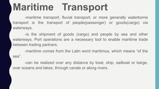 Maritime Transport
-maritime transport, fluvial transport, or more generally waterborne
transport is the transport of people(passenger) or goods(cargo) via
waterways.
-is the shipment of goods (cargo) and people by sea and other
waterways. Port operations are a necessary tool to enable maritime trade
between trading partners.
-maritime comes from the Latin word maritimus, which means “of the
sea”.
-can be realized over any distance by boat, ship, sailboat or barge,
over oceans and lakes, through canals or along rivers.
 