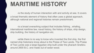 MARITIME HISTORY
-is the study of human interaction with and activity at sea. It covers
a broad thematic element of history that often uses a global approach,
although national and regional histories remain predominant.
-is a broad overaching subject that includes fishing , whaling,
international maritime law, naval history, the history of ships, ship design,
ship building, the history of navigation etc.
-while there is no way to know who invented the first ship, the first
named ship historians know about is the Praise of Two Lands. The Praise
of Two Lands was a large Egyptian ship built under the pharaoh Sneferu
around 2600 B.C. and made out of cedar wood.
 
