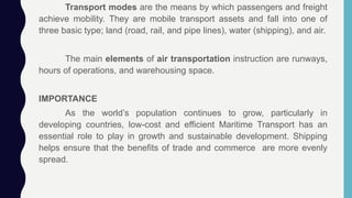 Transport modes are the means by which passengers and freight
achieve mobility. They are mobile transport assets and fall into one of
three basic type; land (road, rail, and pipe lines), water (shipping), and air.
The main elements of air transportation instruction are runways,
hours of operations, and warehousing space.
IMPORTANCE
As the world’s population continues to grow, particularly in
developing countries, low-cost and efficient Maritime Transport has an
essential role to play in growth and sustainable development. Shipping
helps ensure that the benefits of trade and commerce are more evenly
spread.
 