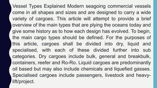 Vessel Types Explained Modern seagoing commercial vessels
come in all shapes and sizes and are designed to carry a wide
variety of cargoes. This article will attempt to provide a brief
overview of the main types that are plying the oceans today and
give some history as to how each design has evolved. To begin,
the main cargo types should be defined. For the purposes of
this article, cargoes shall be divided into dry, liquid and
specialised, with each of these divided further into sub
categories. Dry cargoes include bulk, general and breakbulk,
containers, reefer and Ro-Ro. Liquid cargoes are predominantly
oil based but may also include chemicals and liquefied gasses.
Specialised cargoes include passengers, livestock and heavy-
lift/project.
 