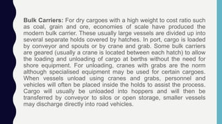 Bulk Carriers: For dry cargoes with a high weight to cost ratio such
as coal, grain and ore, economies of scale have produced the
modern bulk carrier. These usually large vessels are divided up into
several separate holds covered by hatches. In port, cargo is loaded
by conveyor and spouts or by crane and grab. Some bulk carriers
are geared (usually a crane is located between each hatch) to allow
the loading and unloading of cargo at berths without the need for
shore equipment. For unloading, cranes with grabs are the norm
although specialised equipment may be used for certain cargoes.
When vessels unload using cranes and grabs, personnel and
vehicles will often be placed inside the holds to assist the process.
Cargo will usually be unloaded into hoppers and will then be
transferred by conveyor to silos or open storage, smaller vessels
may discharge directly into road vehicles.
 
