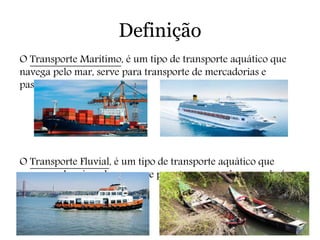 Definição
O Transporte Marítimo, é um tipo de transporte aquático que
navega pelo mar, serve para transporte de mercadorias e
passageiros.
O Transporte Fluvial, é um tipo de transporte aquático que
navega pelos rios e lagos, serve para transporte de mercadorias e
passageiros.
 