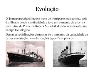 Evolução
O Transporte Marítimo é o meio de transporte mais antigo, pois
é utilizado desde a antiguidade e teve um aumento de procura
com o fim da Primeira Guerra Mundial, devido as inovações no
campo tecnológico.
Dessas especializações destacam-se o aumento da capacidade de
carga, e a criação de embarcações especificas para os
determinados tipos de carga.
 