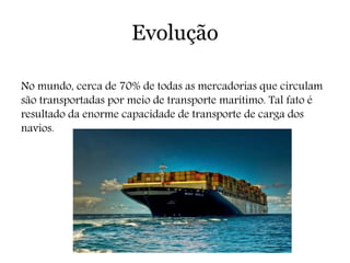 Evolução
No mundo, cerca de 70% de todas as mercadorias que circulam
são transportadas por meio de transporte marítimo. Tal fato é
resultado da enorme capacidade de transporte de carga dos
navios.
 