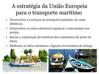 A estratégia da União Europeia
para o transporte marítimo
• Desenvolver os serviços de transporte marítimo de curta
distância;
• Desenvolver as infra estruturas logísticas e intermodais nos
portos;
• Iniciar a exploração do terminal dos contentores do porto de
Sines;
• Melhorar as infra estruturas e ligações ferroviárias de tráfego
de mercadorias;
• Estimular a complementaridade entre portos, por forma a
aumentar a eficiência e a atrair carga.
 