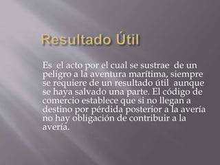 Es el acto por el cual se sustrae de un
peligro a la aventura marítima, siempre
se requiere de un resultado útil aunque
se haya salvado una parte. El código de
comercio establece que si no llegan a
destino por pérdida posterior a la avería
no hay obligación de contribuir a la
avería.
 