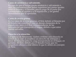 Casos de asistencia y salvamento.
En caso de que el buque preste asistencia y salvamento a
otro, las remuneraciones deben repartirse por partes iguales
entre el fletante y el fletador, previo pago de la parte que
corresponden al capitán y a la tripulación, y los gastos
demandados por la operación.
Casos de avería gruesa.
En los casos de averías gruesas, el flete debido al fletante por
el fletador no contribuye con los demás elementos de la
expedición, pero sí el flete correspondiente de las
mercaderías que transporte el buque, debido a que estos
fueron salvados.
Derecho a la retención.
Las pólizas de fletamento suelen contener una cláusula en
virtud de la cual se establece un derecho de retención a
favor del fletante sobre la carga transportada en el buque, en
garantía del flete debido por el fletador hasta que los
cargadores abonen a éste último lo que le deben en concepto
de flete.
 