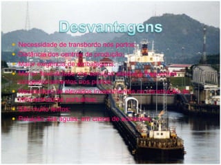  Necessidade de transbordo nos portos; 
 Distância dos centros de produção; 
 Maior exigência de embalagens; 
 Menor flexibilidade nos serviços aliados a frequentes 
congestionamentos nos portos; 
 Necessitam de elevados investimentos na construção de 
infra-estruturas portuárias; 
 São muito lentos; 
 Poluição das águas, em casos de acidentes. 
 