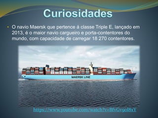 • O navio Maersk que pertence á classe Triple E, lançado em 
2013, é o maior navio cargueiro e porta-contentores do 
mundo, com capacidade de carregar 18 270 contentores. 
https://www.youtube.com/watch?v=BfvGv9ol8xY 
 