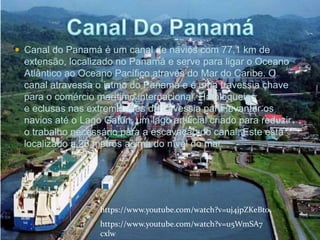  Canal do Panamá é um canal de navios com 77,1 km de 
extensão, localizado no Panamá e serve para ligar o Oceano 
Atlântico ao Oceano Pacífico através do Mar do Caribe. O 
canal atravessa o istmo do Panamá e é uma travessia chave 
para o comércio marítimo internacional. Há bloqueios 
e eclusas nas extremidades da travessia para levantar os 
navios até o Lago Gatún, um lago artificial criado para reduzir 
o trabalho necessário para a escavação do canal. Este está 
localizado a 26 metros acima do nível do mar. 
https://www.youtube.com/watch?v=uj4jpZKeBto 
https://www.youtube.com/watch?v=u5WmSA7 
cxlw 
 