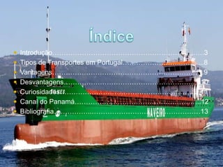  Introdução………………………………………………………….3 
 Tipos de Transportes em Portugal……………………..…….....8 
 Vantagens………………………………………………………….9 
 Desvantagens…………………………………………………....10 
 Curiosidades…………………………………………………......11 
 Canal do Panamá………………………………………………..12 
 Bibliografia……………..…………………………………………13 
 